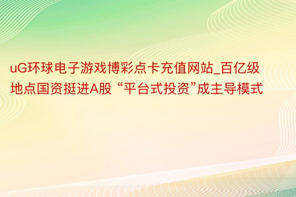 uG环球电子游戏博彩点卡充值网站_百亿级地点国资挺进A股 “平台式投资”成主导模式