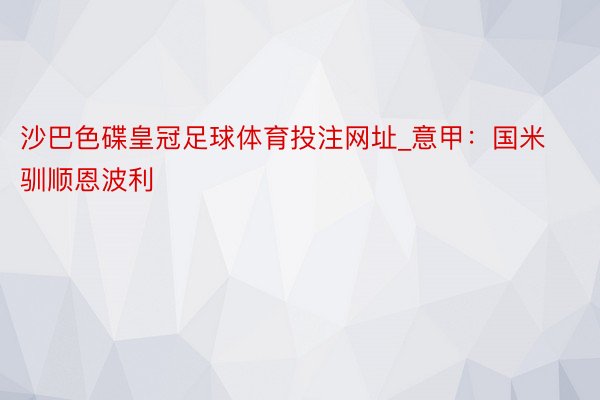 沙巴色碟皇冠足球体育投注网址_意甲：国米驯顺恩波利