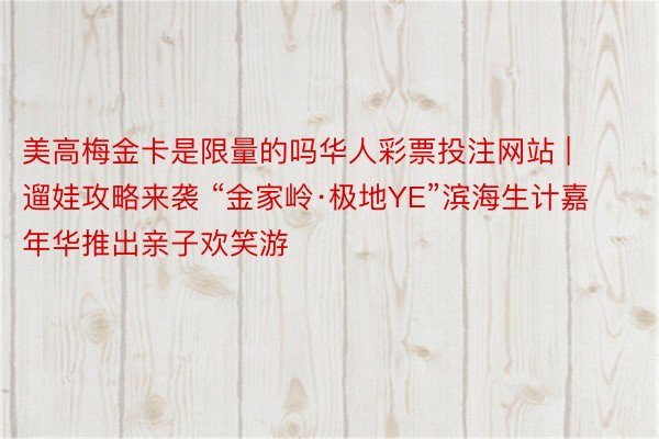 美高梅金卡是限量的吗华人彩票投注网站 | 遛娃攻略来袭 “金家岭·极地YE”滨海生计嘉年华推出亲子欢笑游