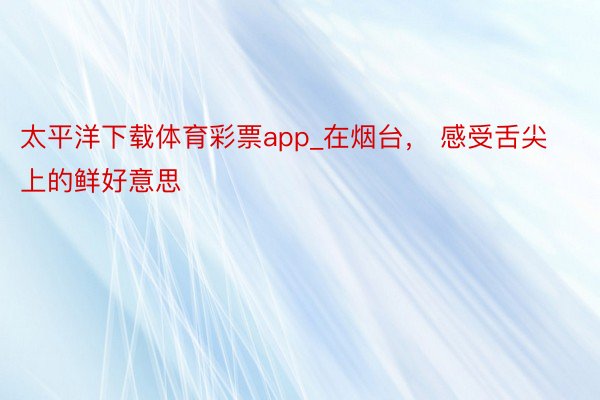 太平洋下载体育彩票app_在烟台， 感受舌尖上的鲜好意思