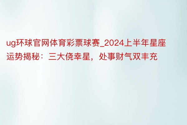 ug环球官网体育彩票球赛_2024上半年星座运势揭秘：三大侥幸星，处事财气双丰充