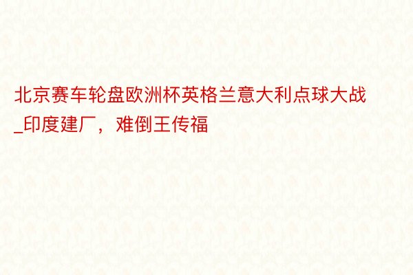 北京赛车轮盘欧洲杯英格兰意大利点球大战_印度建厂，难倒王传福