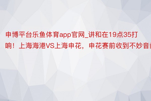 申博平台乐鱼体育app官网_讲和在19点35打响！上海海港VS上海申花，申花赛前收到不妙音问