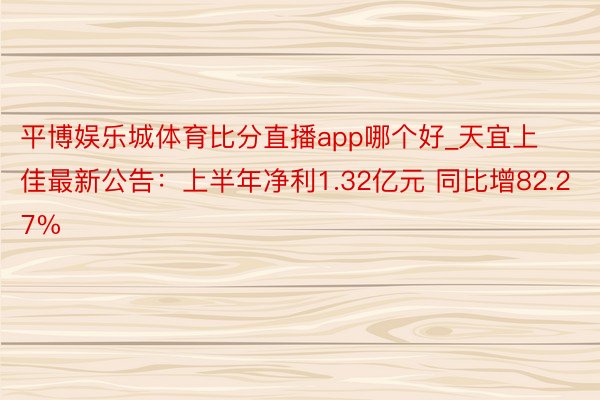 平博娱乐城体育比分直播app哪个好_天宜上佳最新公告：上半年净利1.32亿元 同比增82.27%