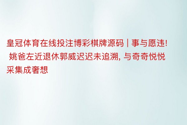 皇冠体育在线投注博彩棋牌源码 | 事与愿违! 姚爸左近退休郭威迟迟未追溯， 与奇奇悦悦采集成奢想