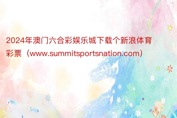 2024年澳门六合彩娱乐城下载个新浪体育彩票（www.summitsportsnation.com）