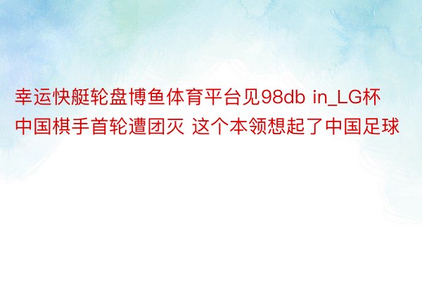 幸运快艇轮盘博鱼体育平台见98db in_LG杯中国棋手首轮遭团灭 这个本领想起了中国足球