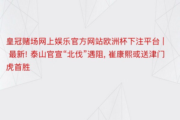 皇冠赌场网上娱乐官方网站欧洲杯下注平台 | 最新! 泰山官宣“北伐”遇阻， 崔康熙或送津门虎首胜