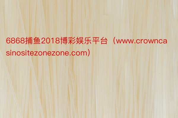 6868捕鱼2018博彩娱乐平台（www.crowncasinositezonezone.com）