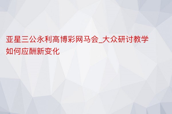 亚星三公永利高博彩网马会_大众研讨教学如何应酬新变化