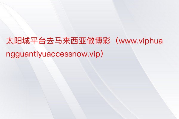 太阳城平台去马来西亚做博彩（www.viphuangguantiyuaccessnow.vip）