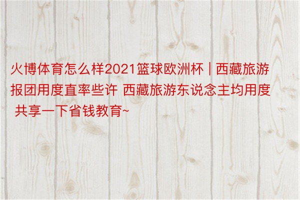 火博体育怎么样2021篮球欧洲杯 | 西藏旅游报团用度直率些许 西藏旅游东说念主均用度 共享一下省钱教育~