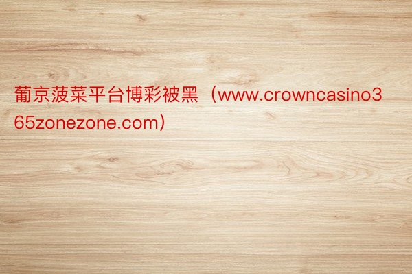 葡京菠菜平台博彩被黑（www.crowncasino365zonezone.com）