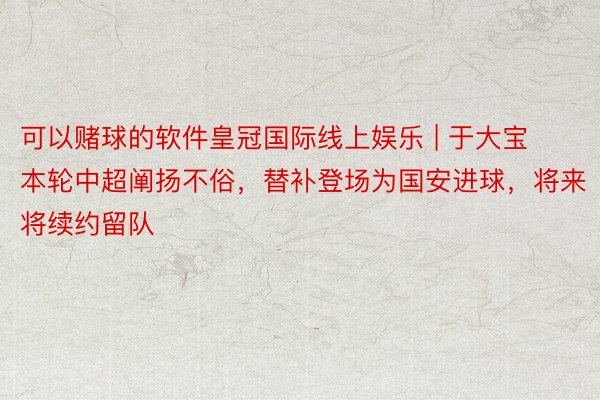 可以赌球的软件皇冠国际线上娱乐 | 于大宝本轮中超阐扬不俗，替补登场为国安进球，将来将续约留队