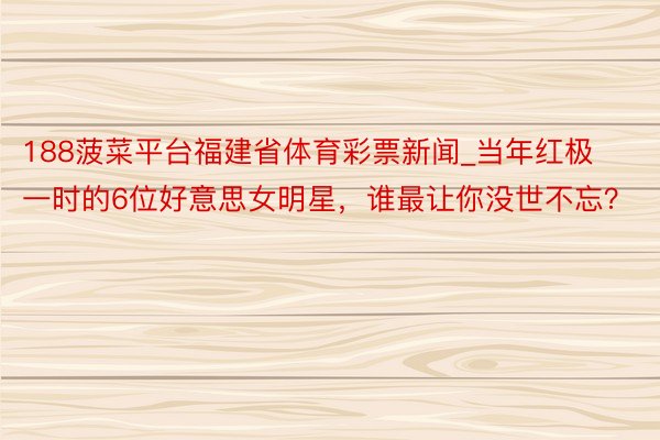 188菠菜平台福建省体育彩票新闻_当年红极一时的6位好意思女明星，谁最让你没世不忘？