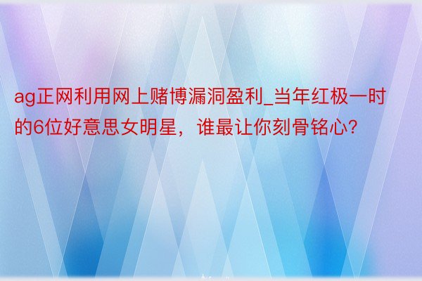 ag正网利用网上赌博漏洞盈利_当年红极一时的6位好意思女明星，谁最让你刻骨铭心？