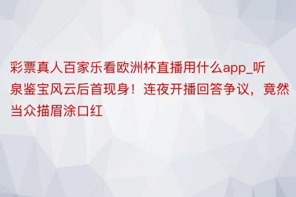 彩票真人百家乐看欧洲杯直播用什么app_听泉鉴宝风云后首现身！连夜开播回答争议，竟然当众描眉涂口红