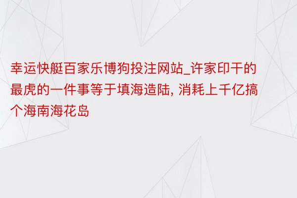 幸运快艇百家乐博狗投注网站_许家印干的最虎的一件事等于填海造陆, 消耗上千亿搞个海南海花岛