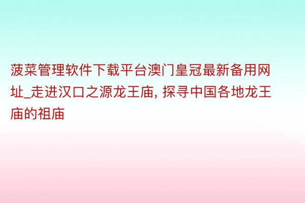 菠菜管理软件下载平台澳门皇冠最新备用网址_走进汉口之源龙王庙, 探寻中国各地龙王庙的祖庙