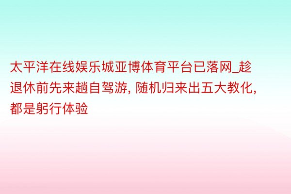 太平洋在线娱乐城亚博体育平台已落网_趁退休前先来趟自驾游, 随机归来出五大教化, 都是躬行体验