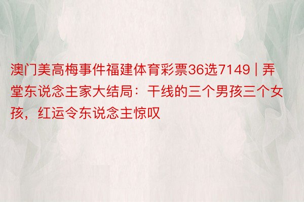 澳门美高梅事件福建体育彩票36选7149 | 弄堂东说念主家大结局：干线的三个男孩三个女孩，红运令东说念主惊叹