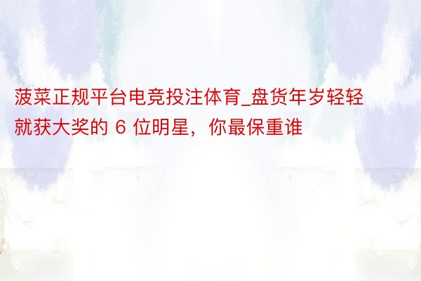 菠菜正规平台电竞投注体育_盘货年岁轻轻就获大奖的 6 位明星，你最保重谁