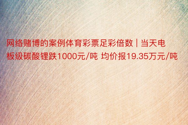 网络赌博的案例体育彩票足彩倍数 | 当天电板级碳酸锂跌1000元/吨 均价报19.35万元/吨