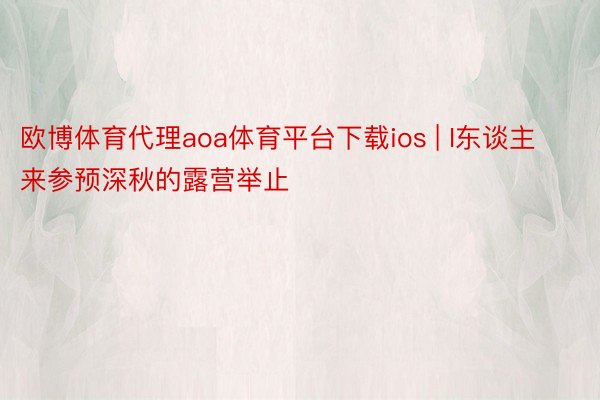 欧博体育代理aoa体育平台下载ios | I东谈主来参预深秋的露营举止