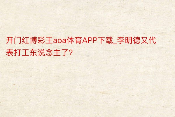 开门红博彩王aoa体育APP下载_李明德又代表打工东说念主了