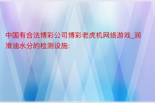 中国有合法博彩公司博彩老虎机网络游戏_润滑油水分的检测设施: