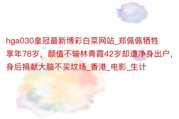 hga030皇冠最新博彩白菜网站_郑佩佩牺牲享年78岁,颜值不输林青霞42岁却遭净身出户,身后捐献大脑不买坟场_香港_电影_生计