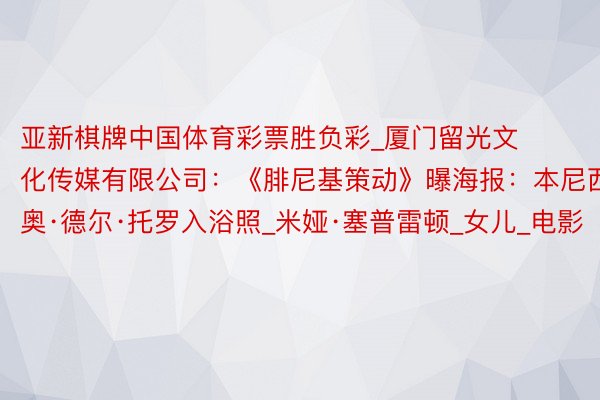 亚新棋牌中国体育彩票胜负彩_厦门留光文化传媒有限公司:《腓尼基策动》曝海报:本尼西奥·德尔·托罗入浴照_米娅·塞普雷顿_女儿_电影