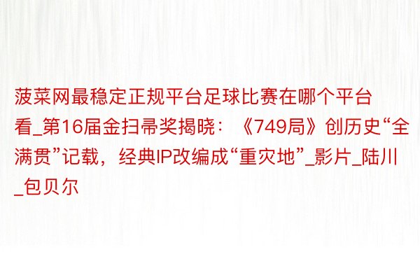 菠菜网最稳定正规平台足球比赛在哪个平台看_第16届金扫帚奖揭晓:《749局》创历史“全满贯”记载,经典IP改编成“重灾地”_影片_陆川_包贝尔